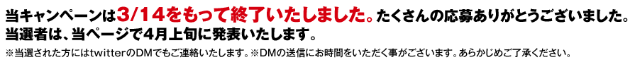 当キャンペーンは3/14をもって終了いたしました。たくさんの応募ありがとうございました。当選者は、当ページで4月上旬に発表いたします。※当選された方にはtwitterのDMでもご連絡いたします。※DMの送信にお時間をいただく事がございます。あらかじめご了承ください。
