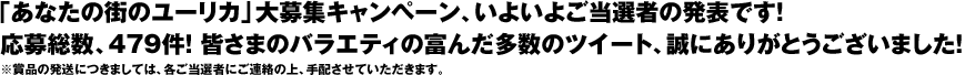 「あなたの街のユーリカ」大募集キャンペーン、いよいよご当選者の発表です！応募総数、479件！ 皆さまのバラエティの富んだ多数のツイート、誠にありがとうございました！※賞品の発送につきましては、各ご当選者にご連絡の上、手配させていただきます。
